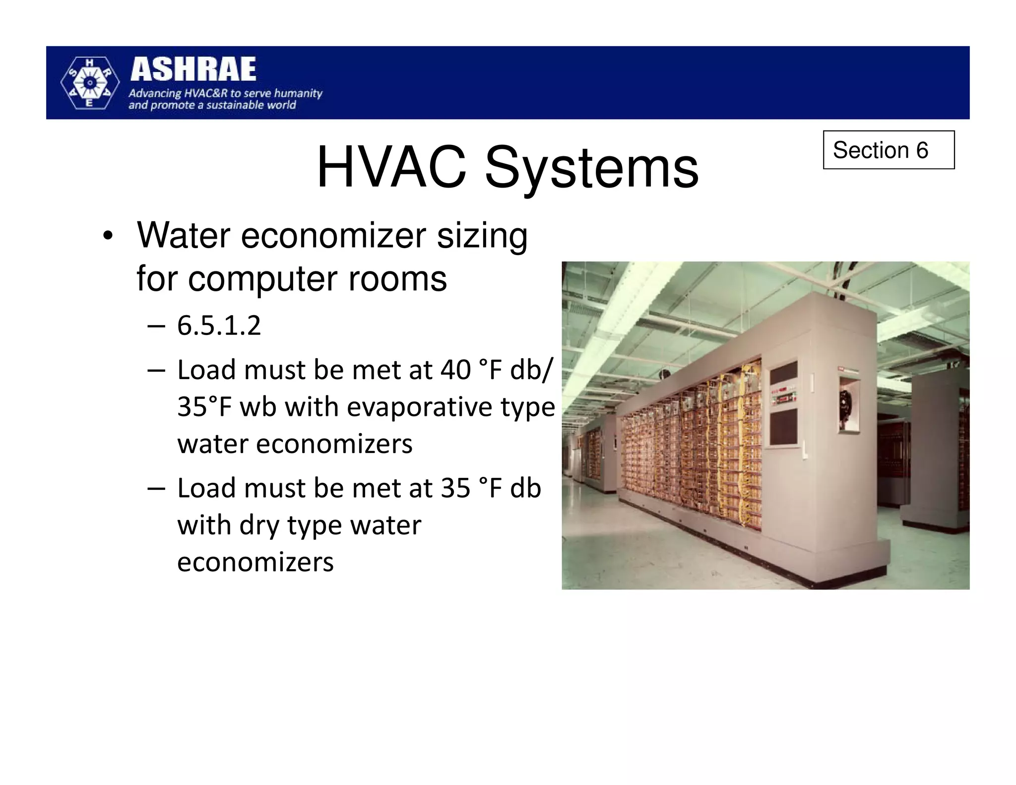 Section 6
              HVAC Systems
• Water economizer sizing
  for computer rooms
  – 6.5.1.2
  – Load must be met at 40 °F db/
    35°F wb with evaporative type
    water economizers
  – Load must be met at 35 °F db
    with dry type water
    economizers
 