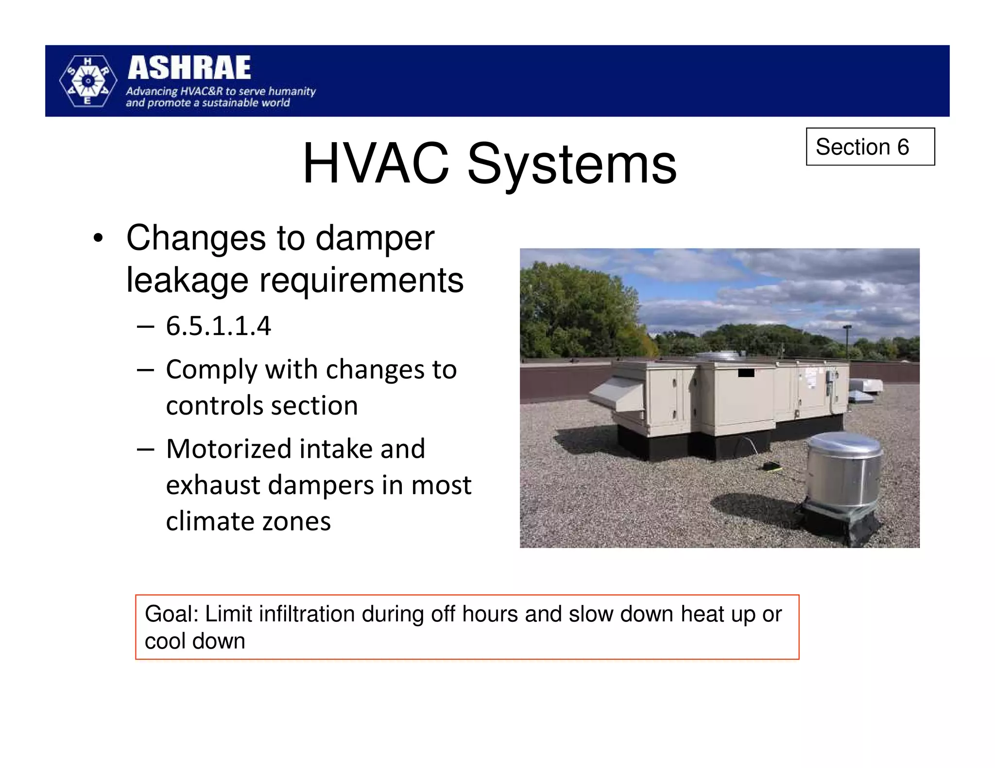 Section 6
                   HVAC Systems
• Changes to damper
  leakage requirements
  – 6.5.1.1.4
  – Comply with changes to
    controls section
  – Motorized intake and
    exhaust dampers in most
    climate zones


   Goal: Limit infiltration during off hours and slow down heat up or
   cool down
 