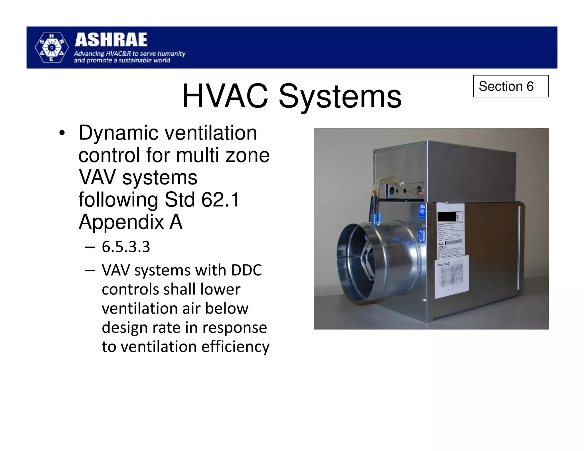 Section 6
                 HVAC Systems
• Dynamic ventilation
  control for multi zone
  VAV systems
  following Std 62.1
  Appendix A
   – 6.5.3.3
   – VAV systems with DDC
     controls shall lower
     ventilation air below
     design rate in response
     to ventilation efficiency
 