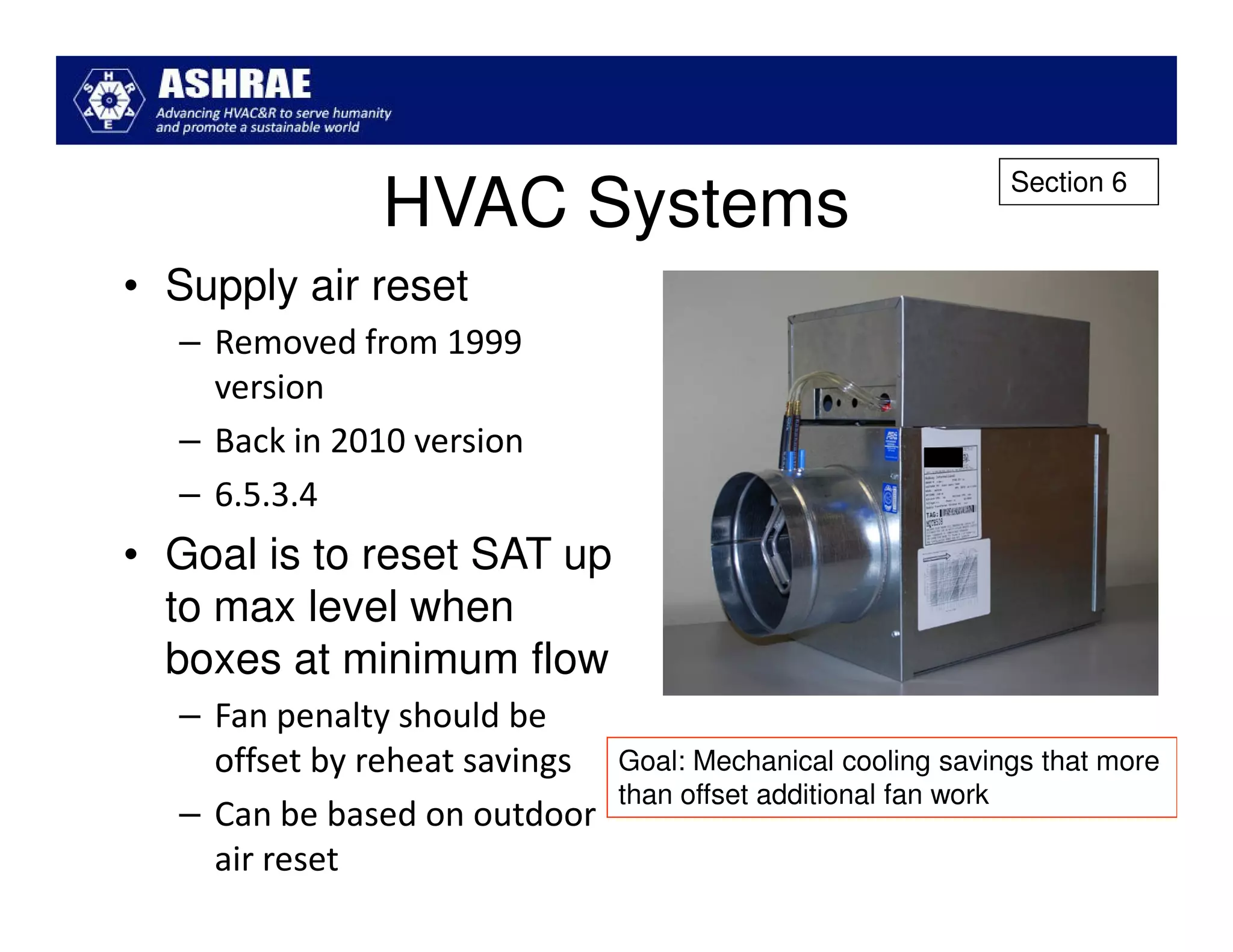Section 6
              HVAC Systems
• Supply air reset
  – Removed from 1999
    version
  – Back in 2010 version
  – 6.5.3.4
• Goal is to reset SAT up
  to max level when
  boxes at minimum flow
  – Fan penalty should be
    offset by reheat savings   Goal: Mechanical cooling savings that more
                               than offset additional fan work
  – Can be based on outdoor
    air reset
 