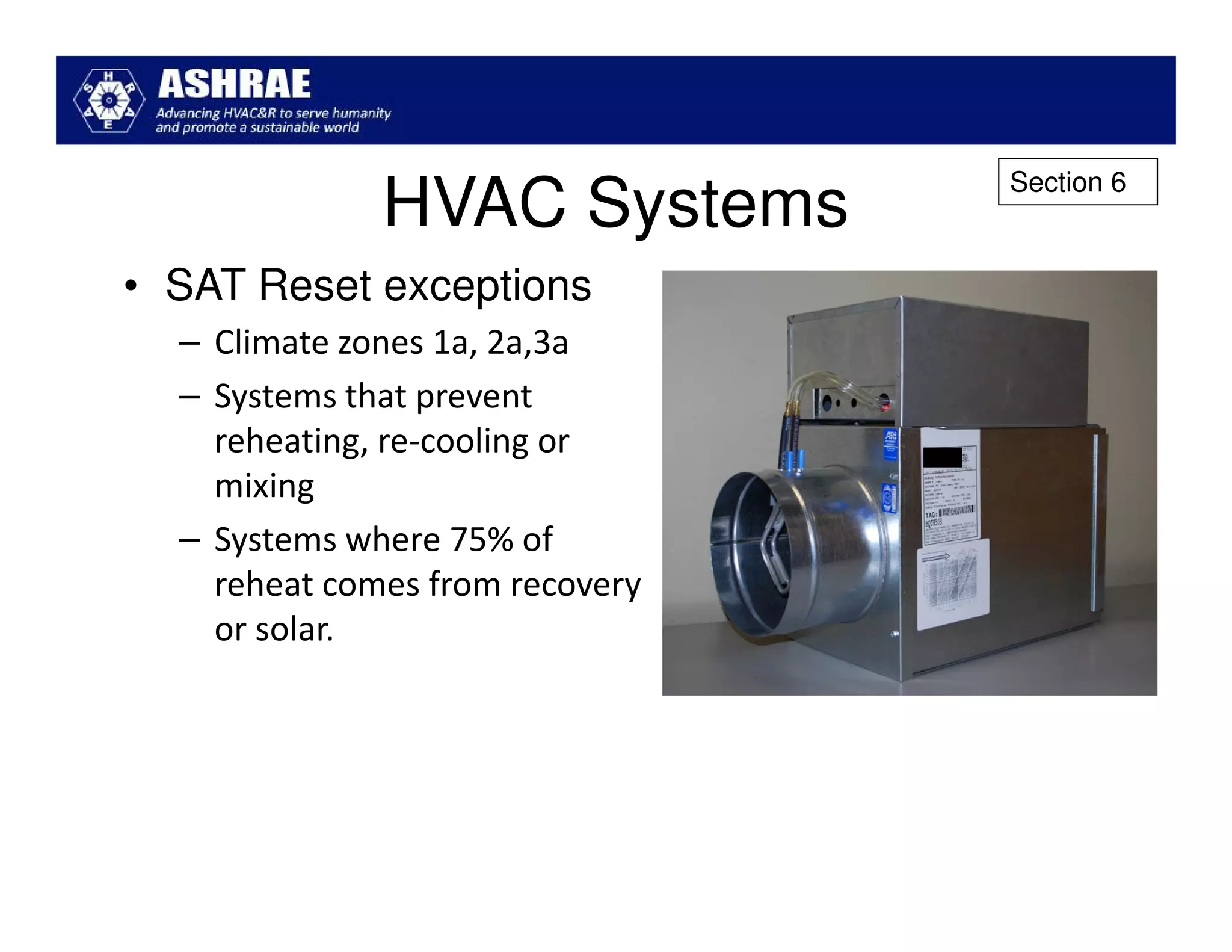 Section 6
              HVAC Systems
• SAT Reset exceptions
  – Climate zones 1a, 2a,3a
  – Systems that prevent
    reheating, re-cooling or
    mixing
  – Systems where 75% of
    reheat comes from recovery
    or solar.
 