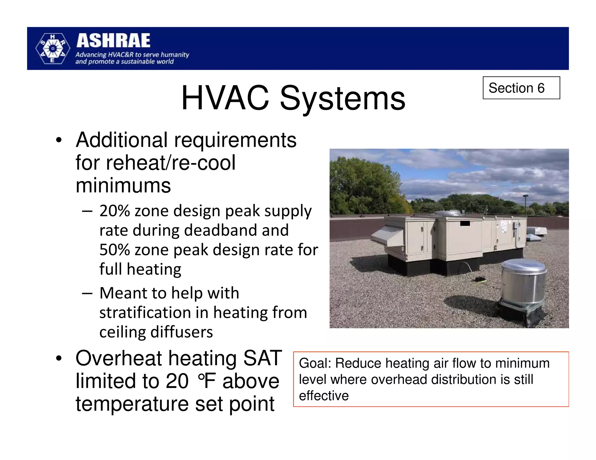 Section 6
               HVAC Systems
• Additional requirements
  for reheat/re-cool
  minimums
  – 20% zone design peak supply
    rate during deadband and
    50% zone peak design rate for
    full heating
  – Meant to help with
    stratification in heating from
    ceiling diffusers
• Overheat heating SAT         Goal: Reduce heating air flow to minimum
  limited to 20 ° above
                 F             level where overhead distribution is still
                               effective
  temperature set point
 