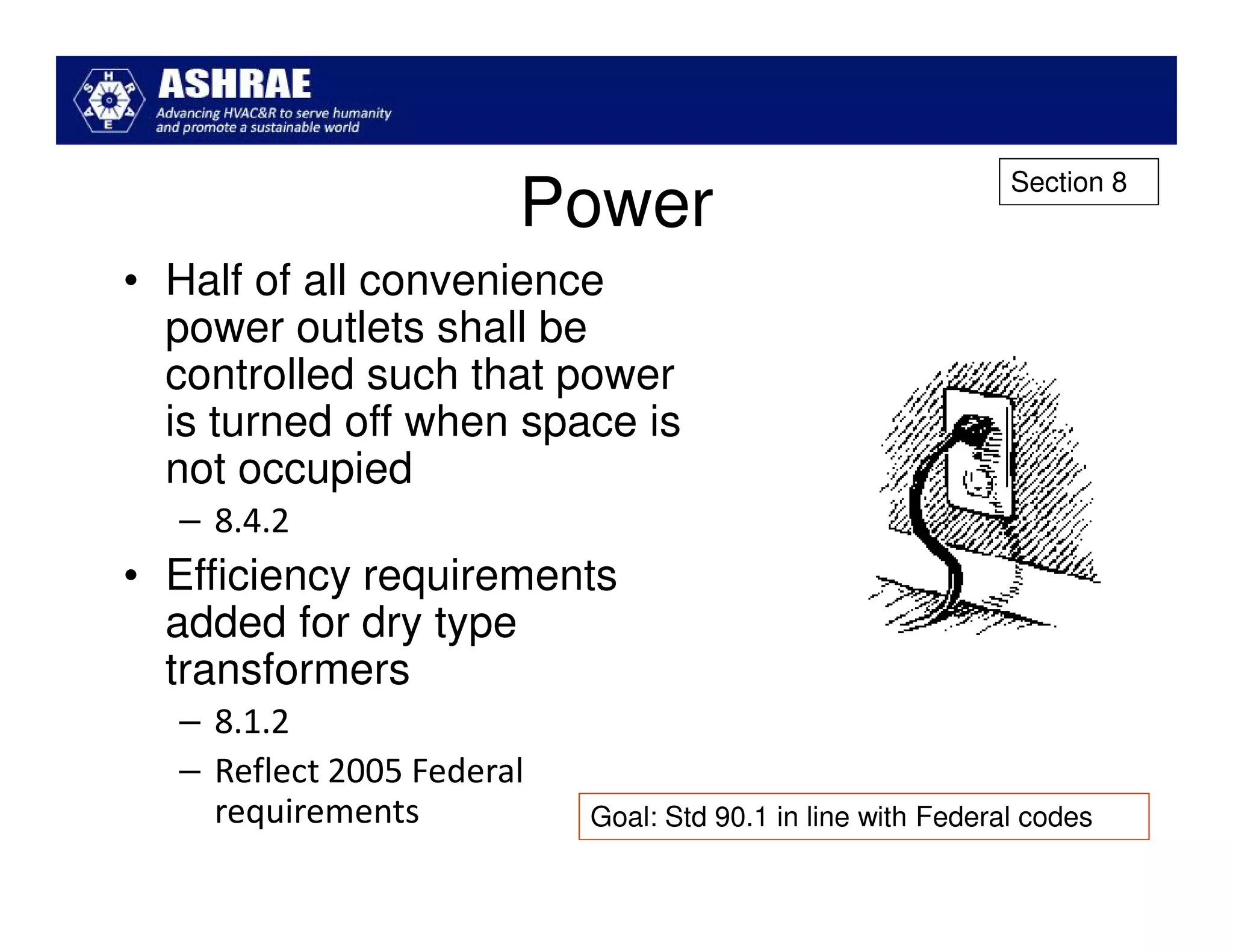 Section 8
                       Power
• Half of all convenience
  power outlets shall be
  controlled such that power
  is turned off when space is
  not occupied
  – 8.4.2
• Efficiency requirements
  added for dry type
  transformers
  – 8.1.2
  – Reflect 2005 Federal
    requirements           Goal: Std 90.1 in line with Federal codes
 