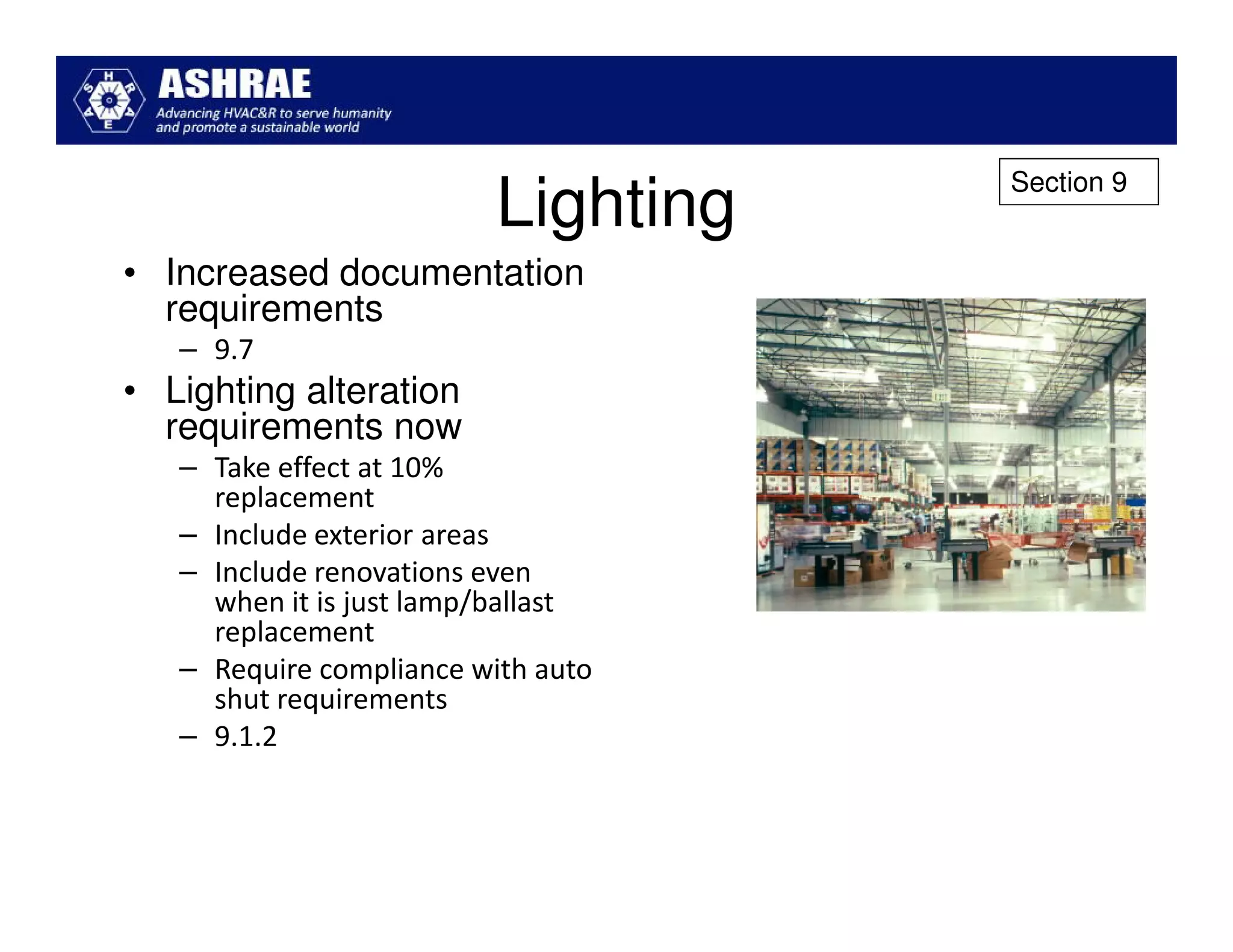 Section 9
                          Lighting
• Increased documentation
  requirements
   – 9.7
• Lighting alteration
  requirements now
   – Take effect at 10%
     replacement
   – Include exterior areas
   – Include renovations even
     when it is just lamp/ballast
     replacement
   – Require compliance with auto
     shut requirements
   – 9.1.2
 