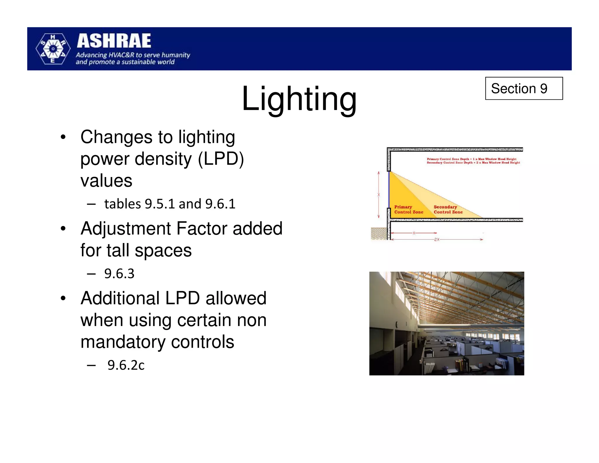 Section 9
                              Lighting
• Changes to lighting
  power density (LPD)
  values
   – tables 9.5.1 and 9.6.1
• Adjustment Factor added
  for tall spaces
   – 9.6.3
• Additional LPD allowed
  when using certain non
  mandatory controls
   – 9.6.2c
 