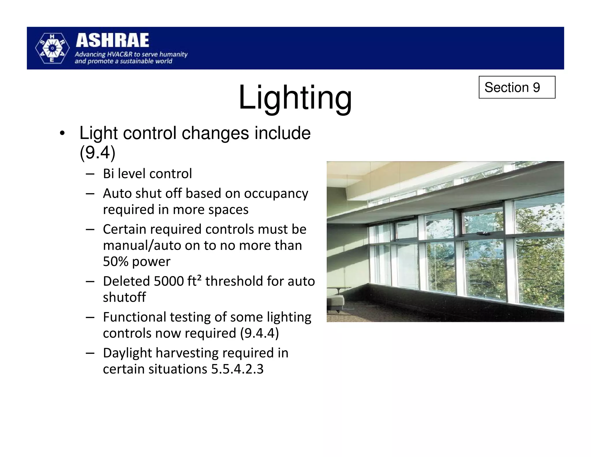Section 9
                           Lighting
• Light control changes include
  (9.4)
   – Bi level control
   – Auto shut off based on occupancy
     required in more spaces
   – Certain required controls must be
     manual/auto on to no more than
     50% power
   – Deleted 5000 ft² threshold for auto
     shutoff
   – Functional testing of some lighting
     controls now required (9.4.4)
   – Daylight harvesting required in
     certain situations 5.5.4.2.3
 