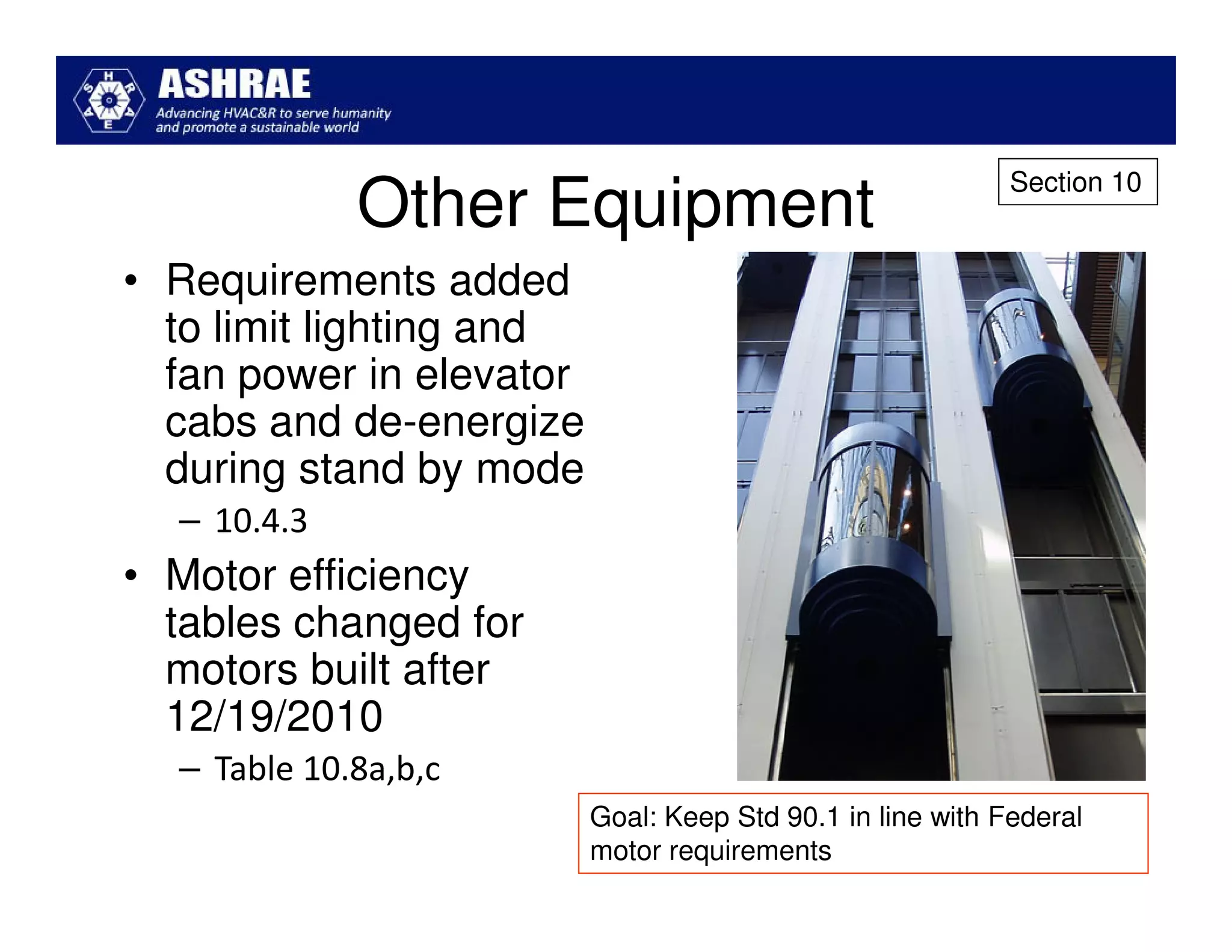 Section 10
             Other Equipment
• Requirements added
  to limit lighting and
  fan power in elevator
  cabs and de-energize
  during stand by mode
  – 10.4.3
• Motor efficiency
  tables changed for
  motors built after
  12/19/2010
  – Table 10.8a,b,c
                          Goal: Keep Std 90.1 in line with Federal
                          motor requirements
 