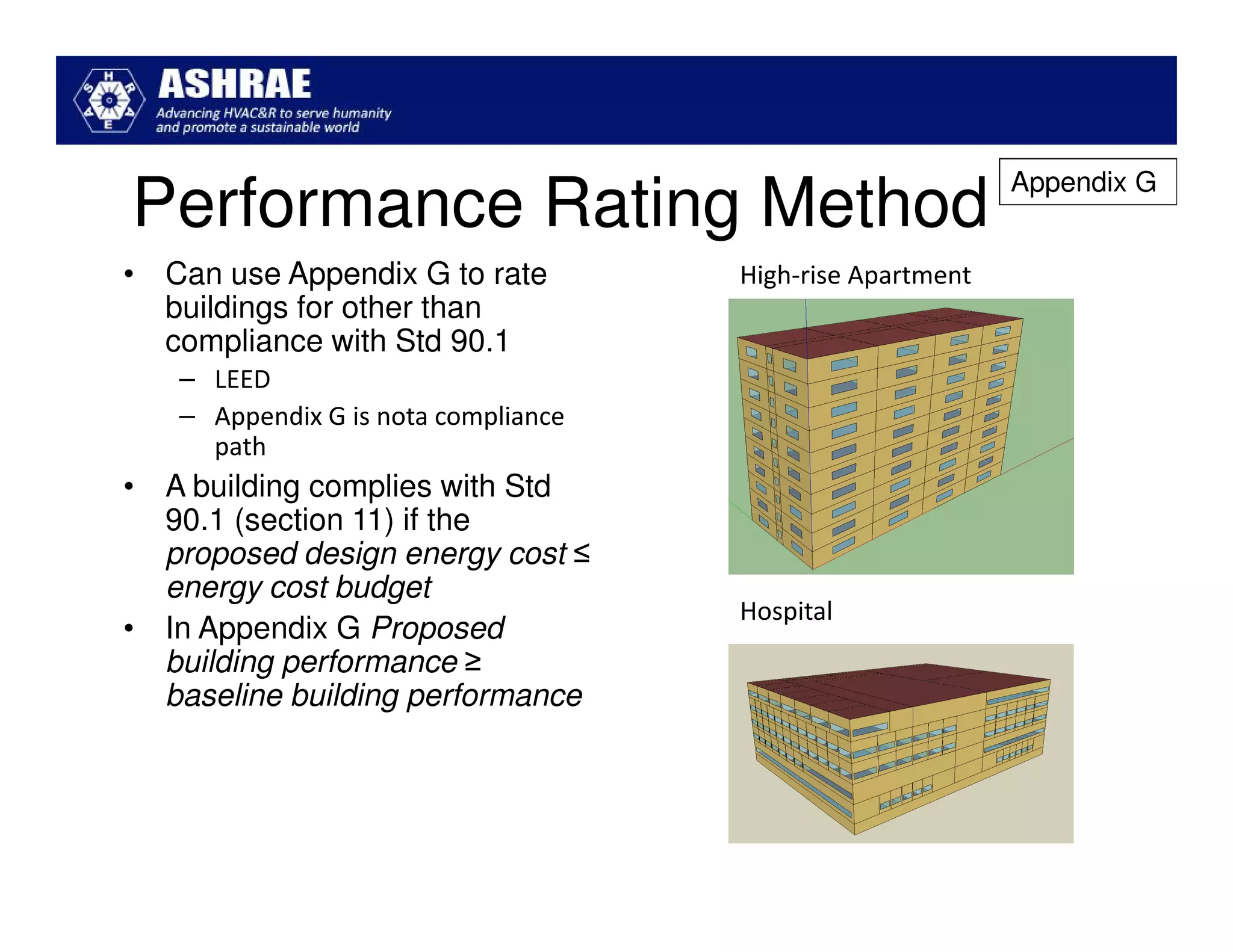 Appendix G
Performance Rating Method
• Can use Appendix G to rate         High-rise Apartment
  buildings for other than
  compliance with Std 90.1
   – LEED
   – Appendix G is nota compliance
     path
• A building complies with Std
  90.1 (section 11) if the
  proposed design energy cost ≤
  energy cost budget
                                     Hospital
• In Appendix G Proposed
  building performance ≥
  baseline building performance
 
