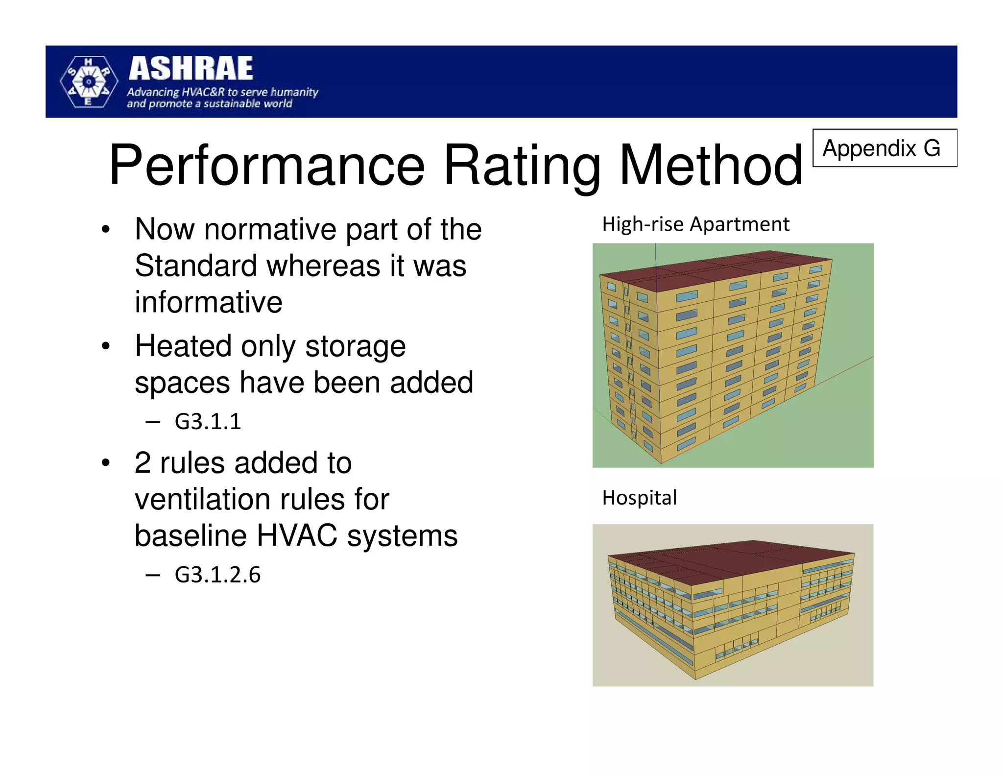 Appendix G
Performance Rating Method
• Now normative part of the   High-rise Apartment
  Standard whereas it was
  informative
• Heated only storage
  spaces have been added
   – G3.1.1
• 2 rules added to
  ventilation rules for       Hospital
  baseline HVAC systems
   – G3.1.2.6
 