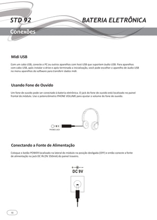 10
STD 92 BATERIA ELETRÔNICA
Conexões
Midi USB
Usando Fone de Ouvido
Conectando a Fonte de Alimentação
Com um cabo USB, conecte o PC ou outros aparelhos com host USB que suportem áudio USB. Para aparelhos
com cabo USB, após instalar o drive e após terminada a inicialização, você pode escolher o aparelho de áudio USB
no menu aparelhos do software para transferir dados midi.
Um fone de ouvido pode ser conectado à bateria eletrônica. O jack do fone de ouvido está localizado no painel
frontal do módulo. Use o potenciômetro PHONE VOLUME para ajustar o volume do fone de ouvido.
Coloque o botão POWER localizado na lateral do módulo na posição desligada (OFF) e então conecte a fonte
de alimentação no jack DC IN (9V 350mA) do painel traseiro.
 