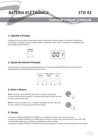 11
STD 92BATERIA ELETRÔNICA
Começar a tocar a bateria
1. Ligando a Energia
2. Ajuste do Volume Principal
3. Enter e Return
4. Tempo
Certifique-se de que todos os dispositivos, pads e dispositivos externos estejam conectados corretamente,
e então ligue a energia. Quando o módulo puder ser operado, o texto “0.01“ irá aparecer no display de LEDs
para seleção do kit de bateria.
Enquanto toca em algum pad, ajuste gradativamente o volume principal (MASTER) até o nível de volume
desejado girando o potenciômetro de volume master.
Enter: Pressione o botão [ENTER] para entrar na função selecionada,
ou salvar os parâmetros ajustados. O conteúdo do display de LEDs retornará
ao menu anterior após salvar.
Return: Pressione o botão [ O ], o conteúdo do display de LEDs retornará
ao menu anterior, e os ajustes atuais não serão salvos.
• Pressione os botões [TEMPO p] ou [TEMPO p] e o display irá mostrar o valor do tempo atual.
• Pressione os botões [TEMPO q] ou [TEMPO q] para aumentar ou diminuir o valor do tempo. Faixa: 020 a 240.
• Você também pode usar o mostrador de dados para mudar o tempo.
• Pressione os botões [TEMPO p] e [TEMPO q] ao mesmo tempo para restaurar o valor do tempo ao valor padrão.
 