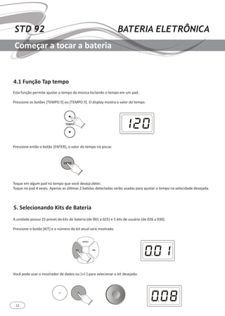 12
STD 92 BATERIA ELETRÔNICA
Começar a tocar a bateria
4.1 Função Tap tempo
5. Selecionando Kits de Bateria
Esta função permite ajustar o tempo da música teclando o tempo em um pad.
Pressione os botões [TEMPO ▲] ou [TEMPO ▼]. O display mostra o valor do tempo.
Pressione então o botão [ENTER], o valor do tempo irá piscar.
Toque em algum pad no tempo que você deseja obter.
Toque no pad 4 vezes. Apenas as últimas 2 batidas detectadas serão usadas para ajustar o tempo na velocidade desejada.
A unidade possui 25 preset de kits de bateria (de 001 a 025) e 5 kits de usuário (de 026 a 030).
Pressione o botão [KIT] e o número do kit atual será mostrado.
Você pode usar o mostrador de dados ou [+/-] para selecionar o kit desejado.
 