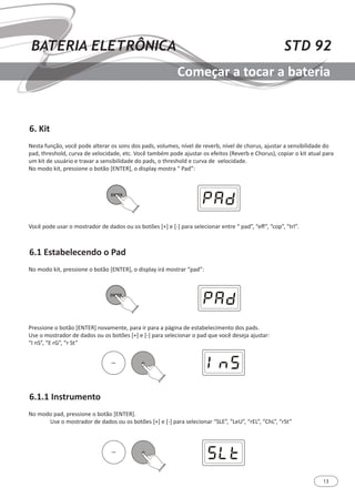 13
STD 92BATERIA ELETRÔNICA
Começar a tocar a bateria
6. Kit
6.1 Estabelecendo o Pad
6.1.1 Instrumento
Nesta função, você pode alterar os sons dos pads, volumes, nível de reverb, nível de chorus, ajustar a sensibilidade do
pad, threshold, curva de velocidade, etc. Você também pode ajustar os efeitos (Reverb e Chorus), copiar o kit atual para
um kit de usuário e travar a sensibilidade do pads, o threshold e curva de velocidade.
No modo kit, pressione o botão [ENTER], o display mostra “ Pad”:
No modo kit, pressione o botão [ENTER], o display irá mostrar “pad”:
Pressione o botão [ENTER] novamente, para ir para a página de estabelecimento dos pads.
Use o mostrador de dados ou os botões [+] e [-] para selecionar o pad que você deseja ajustar:
“I nS”, “E rG”, “r St”
No modo pad, pressione o botão [ENTER].
	 Use o mostrador de dados ou os botões [+] e [-] para selecionar “SLE”, “LeU”, “rEL”, “ChL”, “rSt”
Você pode usar o mostrador de dados ou os botões [+] e [-] para selecionar entre “ pad”, “eff”, “cop”, “trl”.
 