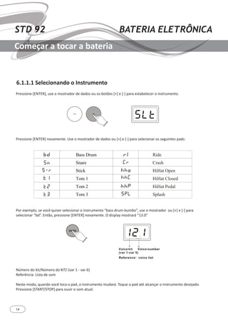 14
STD 92 BATERIA ELETRÔNICA
Começar a tocar a bateria
6.1.1.1 Selecionando o Instrumento
Pressione [ENTER], use o mostrador de dados ou os botões [+] e [-] para estabelecer o instrumento.
Pressione [ENTER] novamente. Use o mostrador de dados ou [+] e [-] para selecionar os seguintes pads:
Por exemplo, se você quiser selecionar o instrumento “bass drum-bumbo”, use o mostrador ou [+] e [-] para
selecionar “bd”. Então, pressione [ENTER] novamente. O display mostrará “13.0”
Número do kit/Número do KIT/ (var 1 - var 6)
Referência: Lista de som
Neste modo, quando você toca o pad, o instrumento mudará. Toque o pad até alcançar o instrumento desejado.
Pressione [START/STOP] para ouvir o som atual.
 