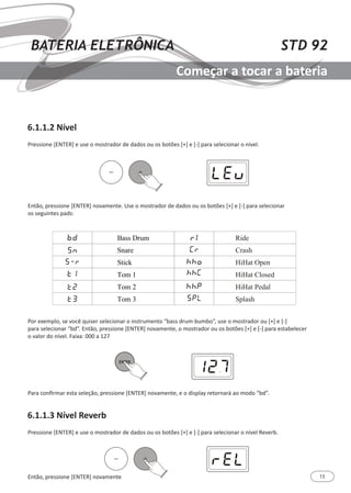 15
STD 92BATERIA ELETRÔNICA
Começar a tocar a bateria
6.1.1.2 Nível
6.1.1.3 Nível Reverb
Pressione [ENTER] e use o mostrador de dados ou os botões [+] e [-] para selecionar o nível.
Pressione [ENTER] e use o mostrador de dados ou os botões [+] e [-] para selecionar o nível Reverb.
Então, pressione [ENTER] novamente
Então, pressione [ENTER] novamente. Use o mostrador de dados ou os botões [+] e [-] para selecionar
os seguintes pads:
Por exemplo, se você quiser selecionar o instrumento “bass drum-bumbo”, use o mostrador ou [+] e [-]
para selecionar “bd”. Então, pressione [ENTER] novamente, o mostrador ou os botões [+] e [-] para estabelecer
o valor do nível. Faixa: 000 a 127
Para confirmar esta seleção, pressione [ENTER] novamente, e o display retornará ao modo “bd”.
 