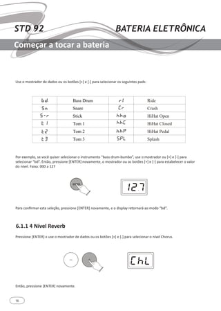 16
STD 92 BATERIA ELETRÔNICA
Começar a tocar a bateria
6.1.1 4 Nível Reverb
Use o mostrador de dados ou os botões [+] e [-] para selecionar os seguintes pads:
Por exemplo, se você quiser selecionar o instrumento “bass drum-bumbo”, use o mostrador ou [+] e [-] para
selecionar “bd”. Então, pressione [ENTER] novamente, o mostrador ou os botões [+] e [-] para estabelecer o valor
do nível. Faixa: 000 a 127
Para confirmar esta seleção, pressione [ENTER] novamente, e o display retornará ao modo “bd”.
Pressione [ENTER] e use o mostrador de dados ou os botões [+] e [-] para selecionar o nível Chorus.
Então, pressione [ENTER] novamente.
 