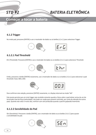 18
STD 92 BATERIA ELETRÔNICA
Começar a tocar a bateria
6.1.2.1 Pad Threshold
6.1.2.2 Sensibilidade do Pad
6.1.2 Trigger
Ehr (Threshold): Pressione [ENTER] e use o mostrador de dados ou os botões [+] e [-] para selecionar Threshold.
SEn (Sensitivity): Pressione o botão [ENTER], use o mostrador de dados ou os botões [+] e [-] para ajustar
a sensibilidade do pad.
Então, pressione o botão [ENTER] novamente, use o mostrador de dados ou os botões [+] e [-] para selecionar o pad
threshold. Faixa: 000 a 050.
Para confirmar esta seleção, pressione [ENTER] novamente, e o display retornará ao modo “bd”.
Este ajuste permite que um sinal trigger seja recebido somente quando a força sobre o pad estiver acima de um de-
terminado nível de força (velocidade). Isto pode ser usado para prevenir estrondo, por conta da vibração de outros
pads. Quando este valor é muito alto, nenhum som será produzido quando o pad for golpeado levemente.
No modo pad, pressione [ENTER] e use o mostrador de dados ou os botões [+] e [-] para selecionar Trigger.
 