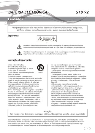 1
STD 92BATERIA ELETRÔNICA
Cuidados
1) Leia estas instruções.
2) Guarde estas instruções.
3) Preste atenção em todos os avisos.
4) Siga todas as instruções.
5) Não use este equipamento próximo
à água ou líquidos.
6) Limpe-o somente com pano seco.
7) Não obstrua quaisquer aberturas de ventilação,
instale de acordo com as instruções do fabricante.
8) Não o instale próximo à fontes de calor tais
como aquecedores, válvulas de aquecimento,
fogões/fornos, ou outros aparelhos (incluindo
amplificadores) que produzam calor.
9) Não elimine o pino terra nem ignore a polaridade
do cabo de alimentação. Um cabo de alimentação
polarizado possui dois terminais com um deles
maior que o outro. Um cabo com aterramento
possui dois terminais e um terceiro para o terra.
O pino terra está lá para sua segurança. Caso o
conector fornecido não encaixe em sua tomada,
consulte um eletricista para sua substituição.
10) Proteja o cabo de alimentação para que
não seja pisoteado e para que não tropecem
nele, especialmente nas extremidades, extensões
e no ponto onde vai conectado ao aparelho.
11) Use apenas acessórios/opcionais especificados
pelo fabricante.
12) Use apenas estantes, bases, tripés, alças
ou mesas especificadas pelo fabricante, ou vendidas
com o aparelho. Quando estiver sobre algo, cuidado
ao mover o conjunto para evitar acidentes
(Figura1).
13) Desconecte o aparelho da tomada
em tempestades e relâmpagos ou quando não
for utilizá-lo por um longo período de tempo.
14) Procure sempre por pessoal qualificado
para qualquer tipo de serviço ou reparo.
A manutenção será necessária sempre que
o aparelho for danificado de qualquer maneira:
cabo ou fonte de alimentação forem danificados,
seja derramado liquido no aparelho ou quando
caírem objetos sobre o aparelho, quando
foi exposto à chuva ou umidade, quando apresentar
mau funcionamento ou quando cair.
Segurança
Instruções Importantes
Obrigado por adquirir este instrumento eletrônico. Para bom funcionamento e segurança,
por favor, leia este manual cuidadosamente e guarde-o para consultas futuras.
ATENÇÃO
Para reduzir o risco de incêndios ou choques elétricos, não exponha o aparelho à chuva ou umidade.
O símbolo triangular do raio alerta o usuário para o perigo da presença de eletricidade sem
isolamento dentro do equipamento que pode ter capacidade suficiente para choques elétricos.
O símbolo triangular com ponto de exclamação alerta o usuário para áreas onde há instruções
importantes sobre operação e manutenção no manual do produto.
O aparelho não deve ser exposto ao derramamento ou respingos de líquidos, nem objetos contendo líquidos (vasos,
por exemplo) devem ser colocados sobre o aparelho. Sempre recoloque todas as baterias ao mesmo tempo. Não use
novas baterias com velhas. Ainda, não misture tipos de baterias, de vez que podem causar superaquecimento, fogo
ou vazamento de fluído. Remova as baterias do instrumento se não for usado por longo período.
 