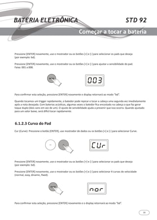 19
STD 92BATERIA ELETRÔNICA
Começar a tocar a bateria
6.1.2.3 Curva do Pad
Cur (Curve): Pressione o botão [ENTER], use mostrador de dados ou os botões [+] e [-] para selecionar Curve.
Pressione [ENTER] novamente, use o mostrador ou os botões [+] e [-] para selecionar os pads que deseja
(por exemplo: bd).
Pressione [ENTER] novamente, use o mostrador ou os botões [+] e [-] para selecionar 4 curvas de velocidade
(normal, easy, dinamic, fixed).
Para confirmar esta seleção, pressione [ENTER] novamente e o display retornará ao modo “bd”.
Pressione [ENTER] novamente, use o mostrador ou os botões [+] e [-] para selecionar os pads que deseja
(por exemplo: bd).
Pressione [ENTER] novamente, use o mostrador ou os botões [+] e [-] para ajustar a sensibilidade do pad.
Faixa: 001 a 008.
Para confirmar esta seleção, pressione [ENTER] novamente e display retornará ao modo “bd”.
Quando tocamos um trigger rapidamente, o batedor pode repicar e tocar a cabeça uma segunda vez imediatamente
após a nota desejada. Com baterias acústicas, algumas vezes o batedor fica encostado na cabeça o que faz gerar
toque duplo (dois sons em vez de um). O ajuste de sensibilidade ajuda a prevenir que isso ocorra. Quando ajustado
para um valor baixo, será difícil tocar rapidamente.
 