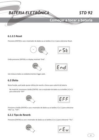 21
STD 92BATERIA ELETRÔNICA
Começar a tocar a bateria
6.1.2.5 Reset
6.2.1 Tipo de Reverb
6.2 Efeito
Pressione [ENTER] e use o mostrador de dados ou os botões [+] e [-] para selecionar Reset.
Pressione [ENTER] ou use o mostrador de dados ou os botões [+] e [-] para selecionar “rEu”.
Nesta função, você pode ajustar efeitos de reverb e chorus para cada kit de bateria.
No modo kit, pressione o botão [ENTER]. Use o mostrador de dados ou os botões [+] e [-}
para selecionar “EFF”
Então pressione [ENTER] e o display mostrará “End”:
Isto restaura todos os estabelecimentos trigger pads.
Pressione o botão [ENTER] e use o mostrador de dados ou os botões [+] e [-] para selecionar
“eRu” ou “CHr”.
ENTER
ENTER
ENTER
 