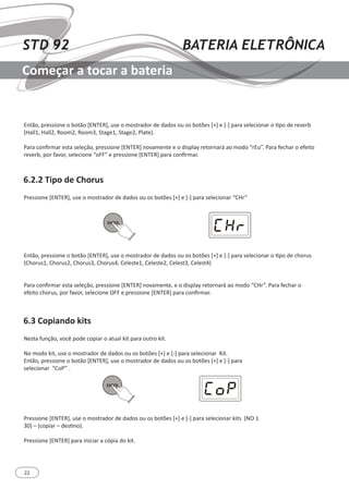 22
STD 92 BATERIA ELETRÔNICA
Começar a tocar a bateria
6.2.2 Tipo de Chorus
6.3 Copiando kits
Então, pressione o botão [ENTER], use o mostrador de dados ou os botões [+] e [-] para selecionar o tipo de reverb
(Hall1, Hall2, Room2, Room3, Stage1, Stage2, Plate).
Para confirmar esta seleção, pressione [ENTER] novamente e o display retornará ao modo “rEu”. Para fechar o efeito
reverb, por favor, selecione “oFF” e pressione [ENTER] para confirmar.
Então, pressione o botão [ENTER], use o mostrador de dados ou os botões [+] e [-] para selecionar o tipo de chorus
(Chorus1, Chorus2, Chorus3, Chorus4, Celeste1, Celeste2, Celest3, Celest4)
Para confirmar esta seleção, pressione [ENTER] novamente, e o display retornará ao modo “CHr”. Para fechar o
efeito chorus, por favor, selecione OFF e pressione [ENTER] para confirmar.
Pressione [ENTER], use o mostrador de dados ou os botões [+] e [-] para selecionar “CHr”
Nesta função, você pode copiar o atual kit para outro kit.
No modo kit, use o mostrador de dados ou os botões [+] e [-] para selecionar Kit.
Então, pressione o botão [ENTER], use o mostrador de dados ou os botões [+] e [-] para
selecionar “CoP” .
Pressione [ENTER], use o mostrador de dados ou os botões [+] e [-] para selecionar kits (NO 1
30) ─ (copiar – destino).
Pressione [ENTER] para iniciar a cópia do kit.
ENTER
ENTER
 