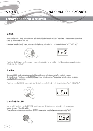 24
STD 92 BATERIA ELETRÔNICA
Começar a tocar a bateria
8. Pad
9. Click
9.1 Nível do Click
Nesta função, você pode alterar os sons dos pads, ajustar o volume de cada voz do kit, a sensibilidade, threshold,
curva de velocidade do pad, etc.
Pressione o botão [PAD], use o mostrador de dados ou os botões [+] e [-] para selecionar “InS”, “trG”, “rST”.
No modo CLICK, você pode ajustar o nível do metrônomo. Selecionar notações musicais e o som
do metrônomo. Pressione o botão [CLICK] para iniciar o metrônomo. Para desligar o metrônomo, pressione
o botão [CLICK] novamente.
Pressione o botão [CLICK], use o mostrador de dados ou os botões [+] e [-] para selecionar “Leu”, “tSG”, “CSo”
LEu (Level): Pressione o botão [ENTER], use o mostrador de dados ou os botões [+] e [-] para ajustar
o valor do nível. Faixa: 000 a 032.
Para confirmar esta seleção, pressione [ENTER] novamente, e o display retornará ao modo “LEu”.
Pressione [ENTER] para confirmar, use o mostrador de dados ou os botões [+] e [-] para ajustar os parâmetros.
Referência: “6.1 Set Pad”
KIT PAD
EFFECT
CLICK
KIT PAD
EFFECT
CLICK
ENTER
 