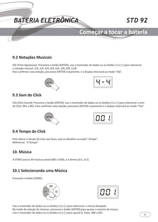 25
STD 92BATERIA ELETRÔNICA
Começar a tocar a bateria
9.2 Notações Musicais
9.3 Som do Click
9.4 Tempo do Click
10. Música
10.1 Selecionando uma Música
tSG (Time Signatures): Pressione o botão [ENTER], use o mostrador de dados ou os botões [+] e [-] para selecionar
a notação musical: 1/4, 2/4, 3/4, 4/4, 6/4, 3/8, 6/8, 12/8.
Para confirmar esta seleção, pressione [ENTER] novamente, e o display retornará ao modo “tSG”.
CSo (Click Sound): Pressione o botão [ENTER], use o mostrador de dados ou os botões [+] e [-] para selecionar o som
do Click: 001 a 003. Para confirmar esta seleção, pressione [ENTER] novamente e o display retornará ao modo “CSo”
Para alterar o tempo do click, por favor, veja os detalhes na seção” Tempo”.
Referência: “4 Tempo”.
A STD92 possui 50 músicas preset (001 a 050), e 2 demos (d-1, d-2).
Pressione o botão [SONG]:
Use o mostrador de dados ou os botões [+] e [-] para selecionar a música desejada.
No modo de seleção de músicas, pressione o botão [ENTER] para ajustar o volume da música.
Use o mostrador de dados ou os botões [+] e [-] para ajustá-lo. Faixa: 000 a 032.
ENTER
ENTER
SONG
REC/
PLAY
DRUM
ON/OFF
START/
STOP
 