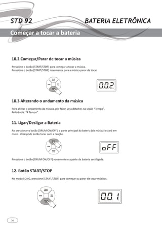 26
STD 92 BATERIA ELETRÔNICA
Começar a tocar a bateria
10.2 Começar/Parar de tocar a música
10.3 Alterando o andamento da música
11. Ligar/Desligar a Bateria
12. Botão START/STOP
Pressione o botão [START/STOP] para começar a tocar a música.
Pressione o botão [START/STOP] novamente para a música parar de tocar.
Para alterar o andamento da música, por favor, veja detalhes na seção “Tempo”.
Referência: “4 Tempo”.
Ao pressionar o botão [DRUM ON/OFF], a parte principal da bateria (da música) estará em
mute. Você pode então tocar com a canção.
No modo SONG, pressione [START/STOP] para começar ou parar de tocar músicas.
Pressione o botão [DRUM ON/OFF] novamente e a parte da bateria será ligada.
SONG
REC/
PLAY
DRUM
ON/OFF
START/
STOP
SONG
REC/
PLAY
DRUM
ON/OFF
START/
STOP
SONG
REC/
PLAY
DRUM
ON/OFF
START/
STOP
 