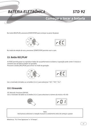 27
STD 92BATERIA ELETRÔNICA
Começar a tocar a bateria
13. Botão REC/PLAY
13.1 Gravando
A STD92 permite gravar ou reproduzir dados de sua performance na bateria. A gravação pode conter 3 músicas e
somente sons da bateria podem ser gravados.
Pressione o botão [REC/PLAY] para entrar no modo de gravação.
rEC (Record): Pressione [ENTER]
Use o mostrador de dados ou os botões [+] e [-] para selecionar o número da música: r01-r03
No modo [REC/PLAY], pressione [START/STOP] para começar ou parar de gravar.
No modo de seleção de sons, pressionar [START/STOP] permite ouvir o som.
Use o mostrador de dados ou os botões [+] e [-] para selecionar “rEC”, “PLY”, “CLr”.
Nota
Você precisa selecionar a notação musical e o andamento antes de começar a gravar.
Referência: “9.2 Time Signatures” e “4 Tempo”.
SONG
REC/
PLAY
DRUM
ON/OFF
START/
STOP
SONG
REC/
PLAY
DRUM
ON/OFF
START/
STOP
ENTER
 