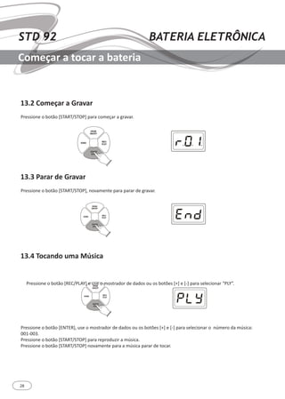 28
STD 92 BATERIA ELETRÔNICA
Começar a tocar a bateria
13.2 Começar a Gravar
13.3 Parar de Gravar
13.4 Tocando uma Música
Pressione o botão [START/STOP] para começar a gravar.
Pressione o botão [START/STOP], novamente para parar de gravar.
Pressione o botão [REC/PLAY] e use o mostrador de dados ou os botões [+] e [-] para selecionar “PLY”.
Pressione o botão [ENTER], use o mostrador de dados ou os botões [+] e [-] para selecionar o número da música:
001-003.
Pressione o botão [START/STOP] para reproduzir a música.
Pressione o botão [START/STOP] novamente para a música parar de tocar.
SONG
REC/
PLAY
DRUM
ON/OFF
START/
STOP
SONG
REC/
PLAY
DRUM
ON/OFF
START/
STOP
SONG
REC/
PLAY
DRUM
ON/OFF
START/
STOP
 