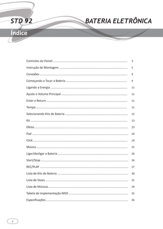 2
STD 92 BATERIA ELETRÔNICA
Índice
Controles do Painel .........................................................................................
Instrução de Montagem ..................................................................................
Conexões .........................................................................................................
Começando a Tocar a Bateria .........................................................................
Ligando a Energia ............................................................................................
Ajuste o Volume Principal ...............................................................................
Enter e Return .................................................................................................
Tempo .............................................................................................................
Selecionando Kits de Bateria ...........................................................................
Kit ....................................................................................................................
Efeito ................................................................................................................
Pad ...................................................................................................................
Click .................................................................................................................
Música .............................................................................................................
Ligar/desligar a Bateria ....................................................................................
Start/Stop .........................................................................................................
REC/PLAY ..........................................................................................................
Lista de Kits de Bateria .....................................................................................
Lista de Vozes ...................................................................................................
Lista de Músicas ...............................................................................................
Tabela de Implementação MIDI .......................................................................
Especificações ..................................................................................................
3
5
9
9
11
11
11
11
12
13
23
24
24
25
26
26
27
30
31
34
35
36
 