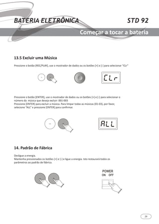 29
STD 92BATERIA ELETRÔNICA
Começar a tocar a bateria
13.5 Excluir uma Música
14. Padrão de Fábrica
Pressione o botão [REC/PLAY], use o mostrador de dados ou os botões [+] e [-] para selecionar “CLr”
Pressione o botão [ENTER], use o mostrador de dados ou os botões [+] e [-] para selecionar o
número da música que deseja excluir: 001-003
Pressione [ENTER] para excluir a música. Para limpar todas as músicas (01-03), por favor,
selecione “ALL” e pressione [ENTER] para confirmar.
Desligue a energia.
Mantenha pressionados os botões [+] e [-] e ligue a energia. Isto restaurará todos os
parâmetros ao padrão de fábrica.
 