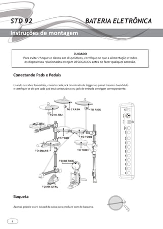 8
STD 92 BATERIA ELETRÔNICA
Instruções de montagem
Baqueta
Conectando Pads e Pedais
Apenas golpeie o aro do pad da caixa para produzir som de baqueta.
Usando os cabos fornecidos, conecte cada jack de entrada de trigger no painel traseiro do módulo
e certifique-se de que cada pad está conectado a seu jack de entrada de trigger correspondente.
CUIDADO
Para evitar choques e danos aos dispositivos, certifique-se que a alimentação e todos
os dispositivos relacionados estejam DESLIGADOS antes de fazer qualquer conexão.
 