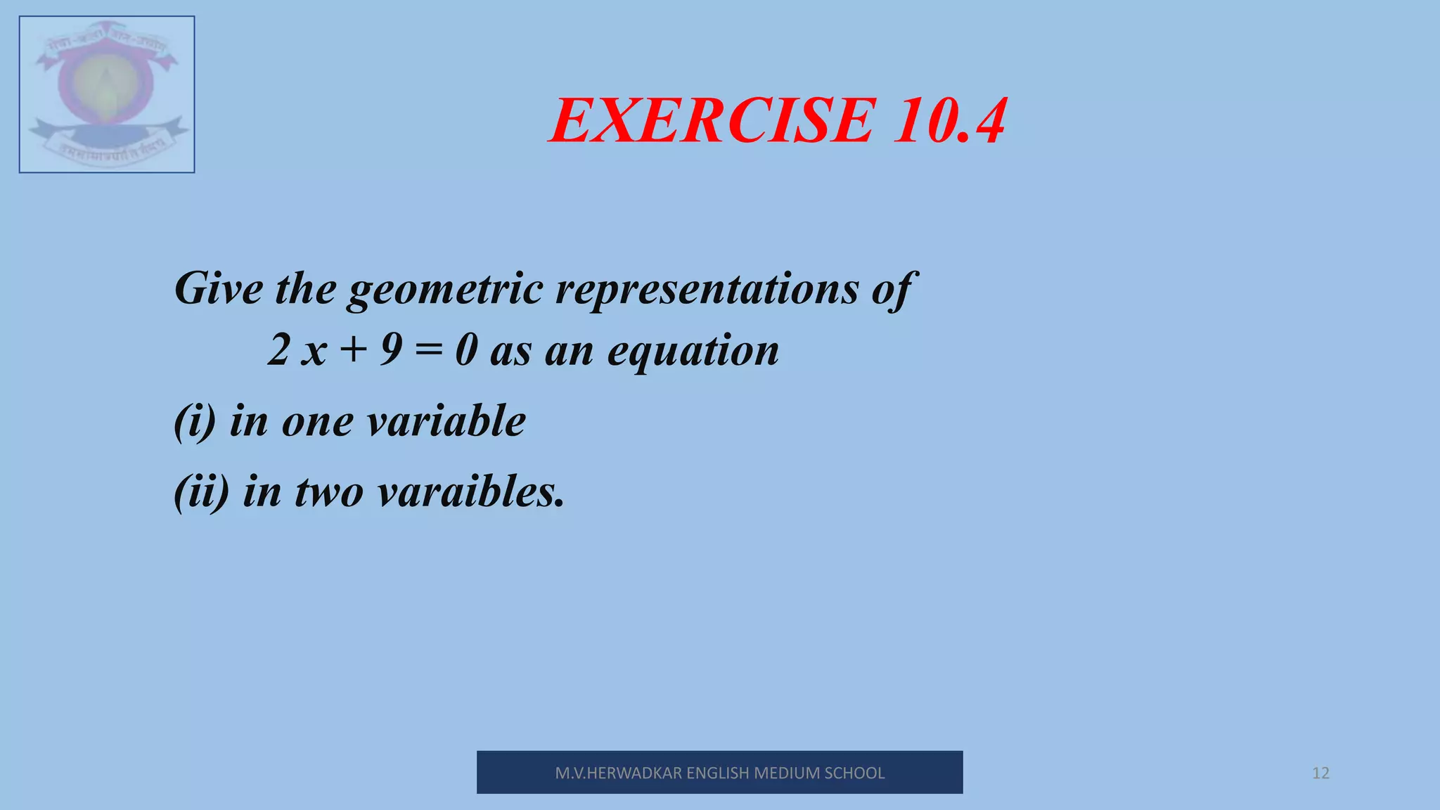 EXERCISE 10.4
M.V.HERWADKAR ENGLISH MEDIUM SCHOOL 12
Give the geometric representations of
2 x + 9 = 0 as an equation
(i) in one variable
(ii) in two varaibles.
 