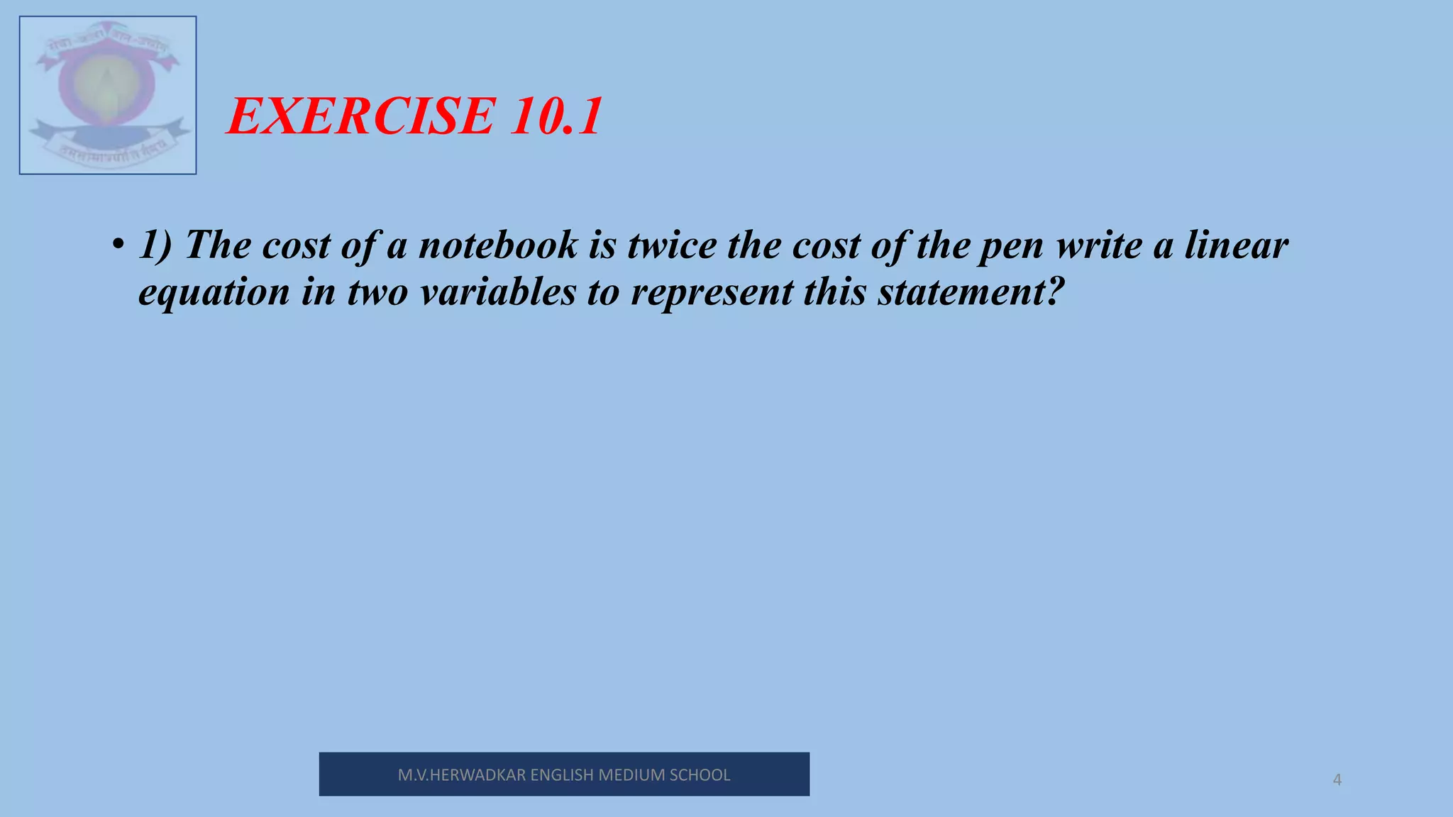 M.V.HERWADKAR ENGLISH MEDIUM SCHOOL 4
EXERCISE 10.1
• 1) The cost of a notebook is twice the cost of the pen write a linear
equation in two variables to represent this statement?
 