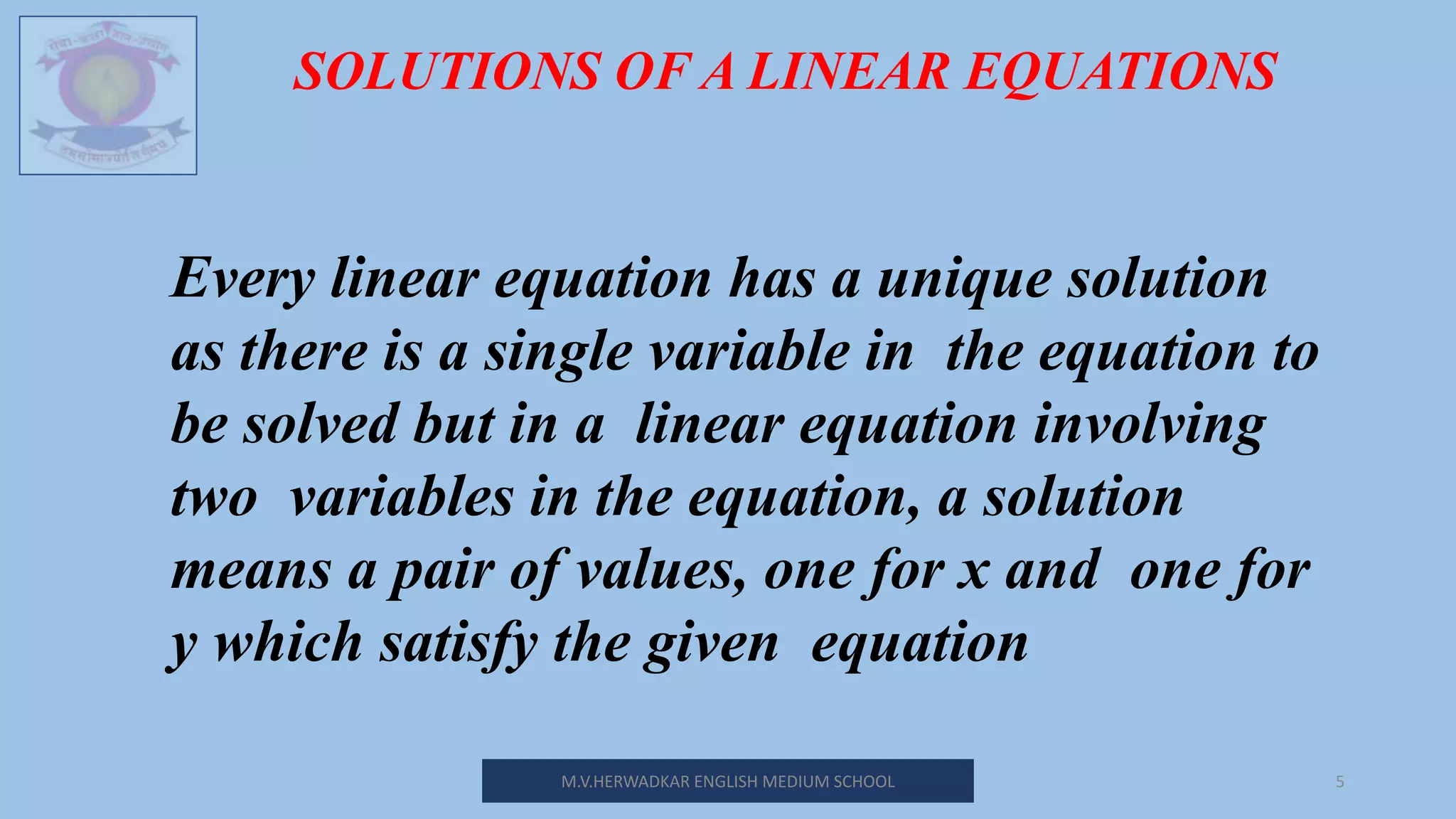 M.V.HERWADKAR ENGLISH MEDIUM SCHOOL 5
SOLUTIONS OF A LINEAR EQUATIONS
Every linear equation has a unique solution
as there is a single variable in the equation to
be solved but in a linear equation involving
two variables in the equation, a solution
means a pair of values, one for x and one for
y which satisfy the given equation
 