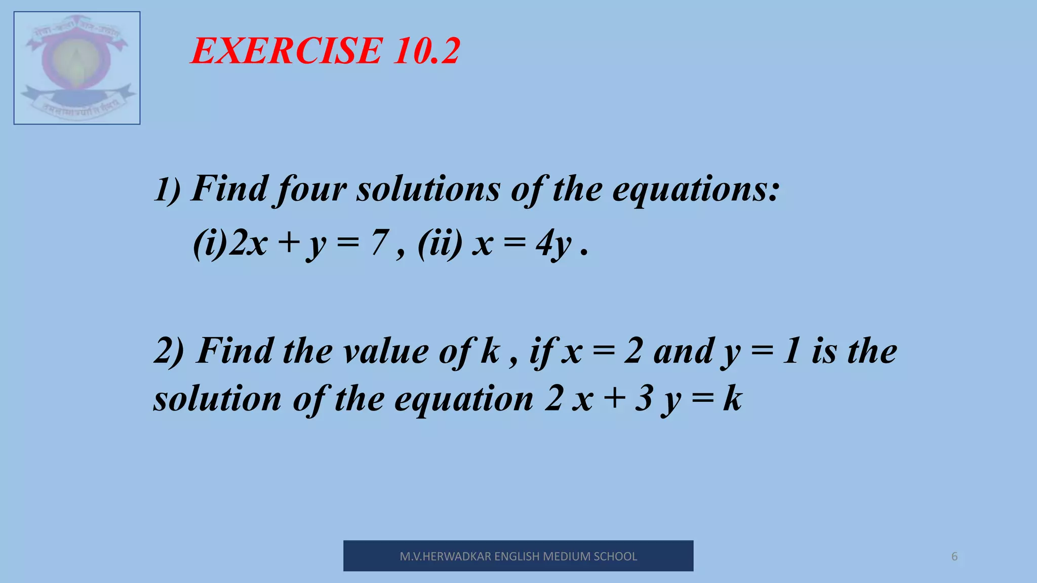 M.V.HERWADKAR ENGLISH MEDIUM SCHOOL 6
EXERCISE 10.2
1) Find four solutions of the equations:
(i)2x + y = 7 , (ii) x = 4y .
2) Find the value of k , if x = 2 and y = 1 is the
solution of the equation 2 x + 3 y = k
 