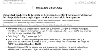 • Objetivos: evaluar la capacidad del sistema de puntuación Glasgow Blatchford (GBS) para
identificar la necesidad de realizar una endoscopia digestiva alta urgente (EDA) en pacientes
con hemorragia digestiva alta (HDA)
• “alto riesgo” (> 2) y “bajo riesgo” (≤ 2).
• Los pacientes con bajo riesgo no presentaron en la endoscopia urgente lesiones que
precisaran de tratamiento durante la misma, objetivándose una sensibilidad alto riesgo del
100% y una especificidad del 48,28%
• los pacientes con HDA de bajo riesgo, que pueden ser manejados de forma ambulatoria,
realizándose la endoscopia digestiva alta de forma diferida en consultas externas
 