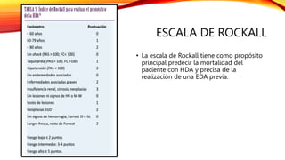 ESCALA DE ROCKALL
• La escala de Rockall tiene como propósito
principal predecir la mortalidad del
paciente con HDA y precisa de la
realización de una EDA previa.
 
