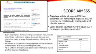 SCORE AIMS65
• Objetivo: Validar el score AIMS65 en
pacientes con hemorragia digestiva alta, en
términos de mortalidad y resangrado a 30
días del evento.
• Casos severos (puntaje mayor o igual a 2) y
no severos (puntaje menor de 2).
Conclusiones:
• Buen predictor de mortalidad en pacientes con HDA, siendo
el punto de corte mayor o igual al puntaje de 3, ya que
discrimina mejor al grupo de pacientes con más riesgo de
fallecer.
• Así mismo es un predictor útil para predecir la necesidad de
transfusión de más de 2 paquetes globulares.
• no es un buen predictor para recidiva de hemorragia, ni para
predecir estancia hospitalaria.
 