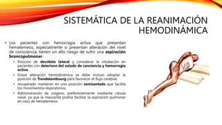 SISTEMÁTICA DE LA REANIMACIÓN
HEMODINÁMICA
• Los pacientes con hemorragia activa que presentan
hematemesis, especialmente si presentan alteración del nivel
de consciencia, tienen un alto riesgo de sufrir una aspiración
broncopulmonar.
• Posición de decúbito lateral y considerar la intubación en
pacientes con deterioro del estado de conciencia y hemorragia
activa.
• Grave alteración hemodinámica se debe incluso adoptar la
posición de Trendelembourg para favorecer el flujo cerebral.
• recuperado mantener en una posición semisentada que facilita
los movimientos respiratorios.
• Administración de oxígeno, preferentemente mediante cánula
nasal, ya que la mascarilla podría facilitar la aspiración pulmonar
en caso de hematemesis.
 
