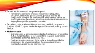 • Se extraerán muestras sanguíneas para:
• Hemograma completo (incluido recuento de plaquetas),
urea/BUN, creatinina, glucosa, sodio, potasio, estudio de
coagulación (tiempos de protrombina, INR y tiempo parcial de
tromboplastina), gasometría/equilibrio ácido-base, determinación
de grupo sanguíneo y pruebas cruzadas.
• Se deben colocar dos catéteres venosos periféricos gruesos
(calibre 16-18 G.) para iniciar la reposición de volumen y sonda
vesical.
• Fluidoterapia:
• Se iniciará con la administración rápida de soluciones cristaloides
(S. S. o Ringer Lactato) y, si el paciente lo requiere, expansores
plasmáticos (gelatinas, dextranos, etc.).
• En determinados pacientes debe evitarse infundir cantidades
importantes de soluciones salinas (hepatopatías crónicas,
cardiopatías, presencia de edemas, etc.)
 