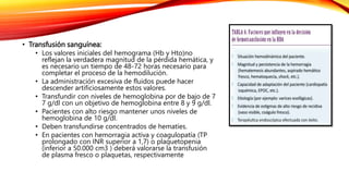 • Transfusión sanguínea:
• Los valores iniciales del hemograma (Hb y Hto)no
reflejan la verdadera magnitud de la pérdida hemática, y
es necesario un tiempo de 48-72 horas necesario para
completar el proceso de la hemodilución.
• La administración excesiva de fluidos puede hacer
descender artificiosamente estos valores.
• Transfundir con niveles de hemoglobina por de bajo de 7
7 g/dl con un objetivo de hemoglobina entre 8 y 9 g/dl.
• Pacientes con alto riesgo mantener unos niveles de
hemoglobina de 10 g/dl.
• Deben transfundirse concentrados de hematíes.
• En pacientes con hemorragia activa y coagulopatía (TP
prolongado con INR superior a 1,7) o plaquetopenia
(inferior a 50.000 cm3 ) deberá valorarse la transfusión
de plasma fresco o plaquetas, respectivamente
 