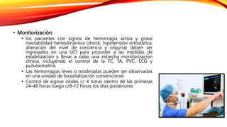 • Monitorización:
• los pacientes con signos de hemorragia activa y grave
inestabilidad hemodinámica (shock, hipotensión ortostática,
alteración del nivel de conciencia y oliguria) deben ser
ingresados en una UCI para proceder a las medidas de
estabilización y llevar a cabo una estrecha monitorización
clínica, incluyendo el control de la FC, TA, PVC, ECG y
pulsioximetría.
• Las hemorragias leves o moderadas pueden ser observadas
en una unidad de hospitalización convencional.
• Control de signos vitales c/ 4 horas dentro de las primeras
24-48 horas luego c/8-12 horas los días posteriores
 