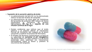 • Supresión de la secreción gástrica de ácido:
• La administración de anti-H2 no ha demostrado
reducir la tasa de recidiva de sangrado.
• La administración de dosis altas de inhibidores
de la bomba de protones (IBP) reduce de forma
significativa la frecuencia de recidiva
hemorrágica. (80 mg D. I. seguido de una
infusión continua de 8 mg/h
• Existen evidencias que indican que el ácido
gástrico y la pepsina alteran el mecanismo
normal de formación del coágulo en la lesión
sangrante y aceleran el proceso de fibrinolisis.
• El empleo de fármacos antisecretores se basa en
su capacidad de aumentar el pH intragástrico
(de forma ideal a un valor superior a 6 de forma
sostenida) para optimizar los mecanismos
hemostáticos sobre la lesión y prevenir la
recurrencia del sangrado.
GASTROINTESTINAL ENDOSCOPY CLINICS OF NORTH AMERICA Volume 25, Number 3 July 2015
 