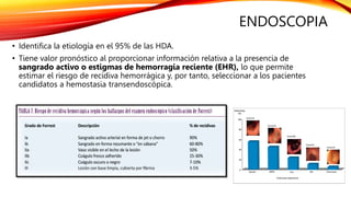 ENDOSCOPIA
• Identifica la etiología en el 95% de las HDA.
• Tiene valor pronóstico al proporcionar información relativa a la presencia de
sangrado activo o estigmas de hemorragia reciente (EHR), lo que permite
estimar el riesgo de recidiva hemorrágica y, por tanto, seleccionar a los pacientes
candidatos a hemostasia transendoscópica.
 
