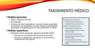 TRATAMIENTO MÉDICO
• Medidas generales:
• Dieta y régimen de vida
• Ferroterapia
• Criterios de alta hospitalaria: no existe riesgo apreciable
de recidiva. Los pacientes con alto riesgo es aconsejable
prolongar la hospitalización al menos durante 72 horas
• Medidas específicas:
• Inhibición de la secreción gástrica de ácido (SGA)
• Favorece la cicatrización de las lesiones mucosas.
• Favorece la agregación plaquetaria y la formación y
estabilización del coágulo.
 
