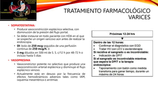 TRATAMIENTO FARMACOLÓGICO
VARICES
• SOMATOSTATINA:
• Produce vasoconstricción esplácnica selectiva, con
disminución de la presión del flujo portal.
• Se debe instaurar en todo paciente con HDA en el que
se sospeche un origen varicoso aún antes de realizar la
endoscopia.
• DI: bolo de 250 mcg seguidos de una perfusión
continua de 250 mcg/h, ó
• 3 mg diluidos en 500 ml de S. S. c/12 h por 48-72 h o
incluso hasta 5 días
• VASOPRESINA
• Vasoconstrictor potente no selectivo que produce una
vasoconstricción arterial esplácnica y disminuye el flujo
esplácnico venoso.
• Actualmente está en desuso por la frecuencia de
efectos hemodinámicos adversos tales como IAM,
isquemia mesentérica o arritmias
 