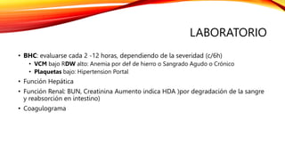 LABORATORIO
• BHC: evaluarse cada 2 -12 horas, dependiendo de la severidad (c/6h)
• VCM bajo RDW alto: Anemia por def de hierro o Sangrado Agudo o Crónico
• Plaquetas bajo: Hipertension Portal
• Función Hepática
• Función Renal: BUN, Creatinina Aumento indica HDA )por degradación de la sangre
y reabsorción en intestino)
• Coagulograma
 