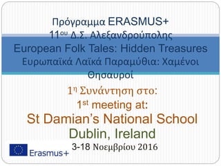 1η Συνάντηση στο:
1st meeting at:
St Damian’s National School
Dublin, Ireland
13-18 Νοεμβρίου 2016
Πρόγραμμα ERASMUS+
11ου Δ.Σ. Αλεξανδρούπολης
European Folk Tales: Hidden Treasures
Ευρωπαϊκά Λαϊκά Παραμύθια: Χαμένοι
Θησαυροί
 